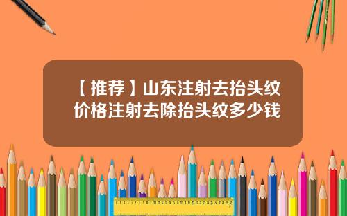 【推荐】山东注射去抬头纹价格注射去除抬头纹多少钱