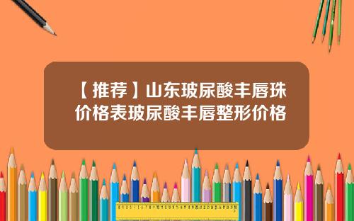 【推荐】山东玻尿酸丰唇珠价格表玻尿酸丰唇整形价格