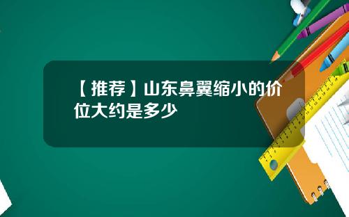 【推荐】山东鼻翼缩小的价位大约是多少