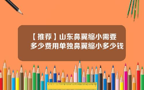 【推荐】山东鼻翼缩小需要多少费用单独鼻翼缩小多少钱