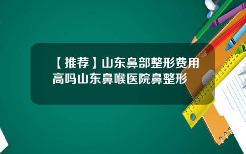【推荐】山东鼻部整形费用高吗山东鼻喉医院鼻整形