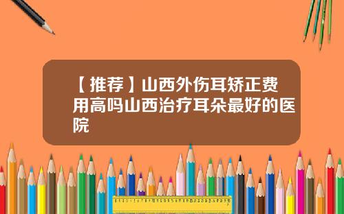 【推荐】山西外伤耳矫正费用高吗山西治疗耳朵最好的医院