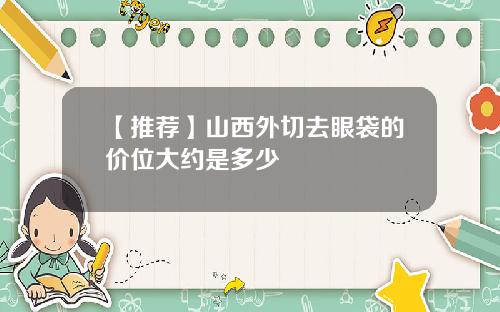 【推荐】山西外切去眼袋的价位大约是多少