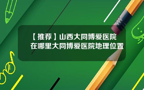 【推荐】山西大同博爱医院在哪里大同博爱医院地理位置