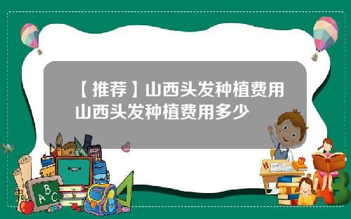 【推荐】山西头发种植费用山西头发种植费用多少