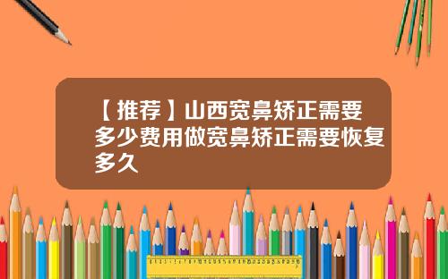【推荐】山西宽鼻矫正需要多少费用做宽鼻矫正需要恢复多久