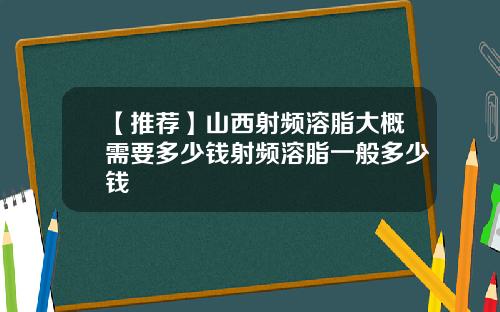 【推荐】山西射频溶脂大概需要多少钱射频溶脂一般多少钱