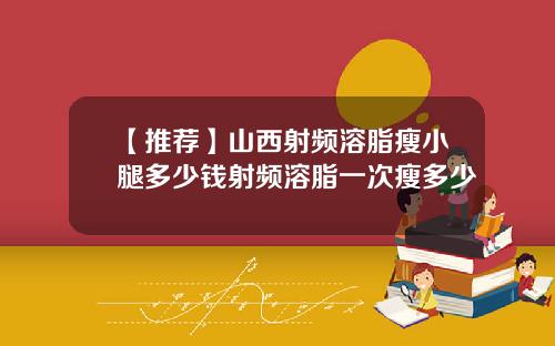 【推荐】山西射频溶脂瘦小腿多少钱射频溶脂一次瘦多少