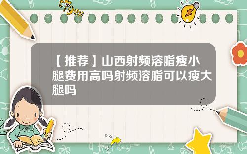 【推荐】山西射频溶脂瘦小腿费用高吗射频溶脂可以瘦大腿吗