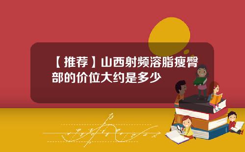 【推荐】山西射频溶脂瘦臀部的价位大约是多少