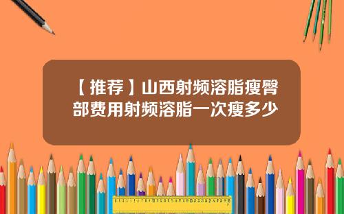 【推荐】山西射频溶脂瘦臀部费用射频溶脂一次瘦多少