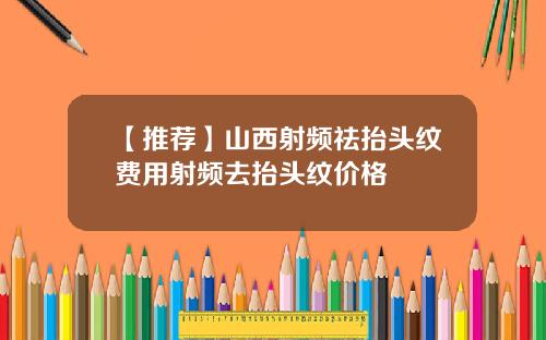 【推荐】山西射频祛抬头纹费用射频去抬头纹价格