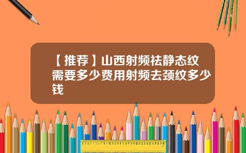 【推荐】山西射频祛静态纹需要多少费用射频去颈纹多少钱