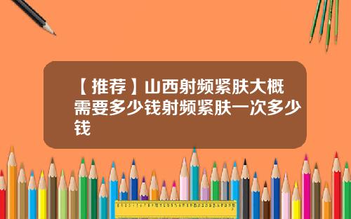 【推荐】山西射频紧肤大概需要多少钱射频紧肤一次多少钱