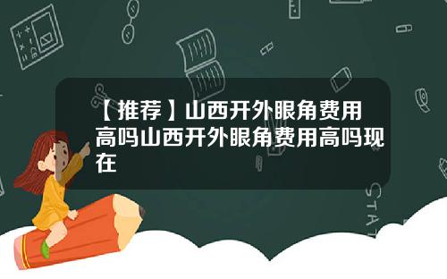 【推荐】山西开外眼角费用高吗山西开外眼角费用高吗现在