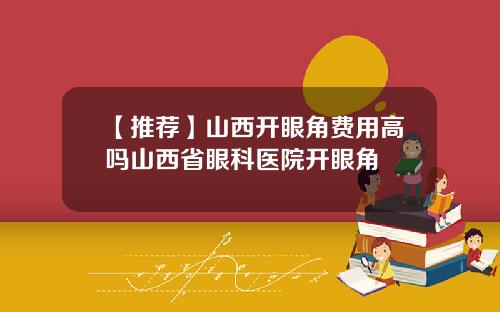 【推荐】山西开眼角费用高吗山西省眼科医院开眼角