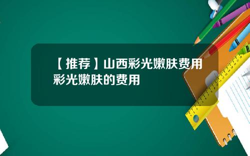 【推荐】山西彩光嫩肤费用彩光嫩肤的费用
