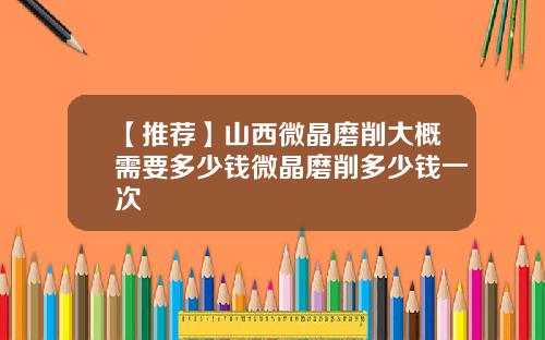 【推荐】山西微晶磨削大概需要多少钱微晶磨削多少钱一次