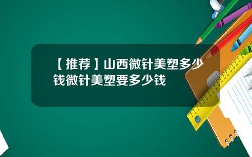 【推荐】山西微针美塑多少钱微针美塑要多少钱