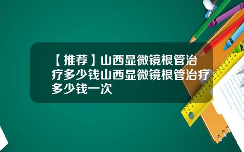 【推荐】山西显微镜根管治疗多少钱山西显微镜根管治疗多少钱一次