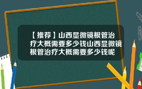 【推荐】山西显微镜根管治疗大概需要多少钱山西显微镜根管治疗大概需要多少钱呢