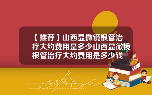 【推荐】山西显微镜根管治疗大约费用是多少山西显微镜根管治疗大约费用是多少钱