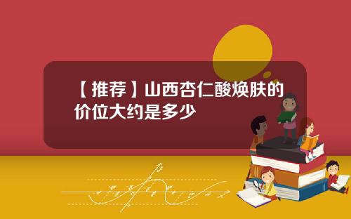 【推荐】山西杏仁酸焕肤的价位大约是多少