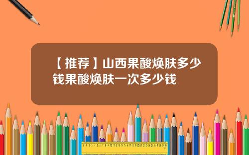 【推荐】山西果酸焕肤多少钱果酸焕肤一次多少钱