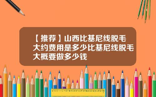 【推荐】山西比基尼线脱毛大约费用是多少比基尼线脱毛大概要做多少钱