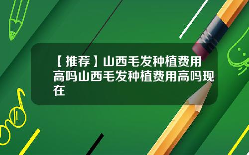 【推荐】山西毛发种植费用高吗山西毛发种植费用高吗现在