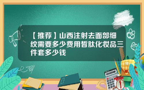 【推荐】山西注射去面部细纹需要多少费用皙肽化妆品三件套多少钱