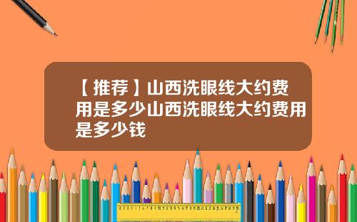 【推荐】山西洗眼线大约费用是多少山西洗眼线大约费用是多少钱