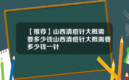【推荐】山西清痘针大概需要多少钱山西清痘针大概需要多少钱一针