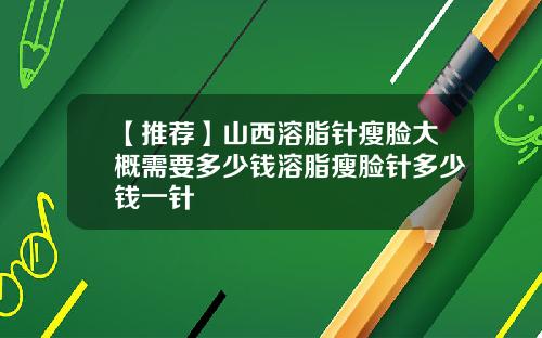 【推荐】山西溶脂针瘦脸大概需要多少钱溶脂瘦脸针多少钱一针