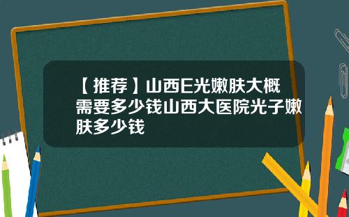 【推荐】山西E光嫩肤大概需要多少钱山西大医院光子嫩肤多少钱