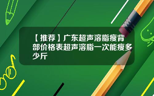 【推荐】广东超声溶脂瘦背部价格表超声溶脂一次能瘦多少斤