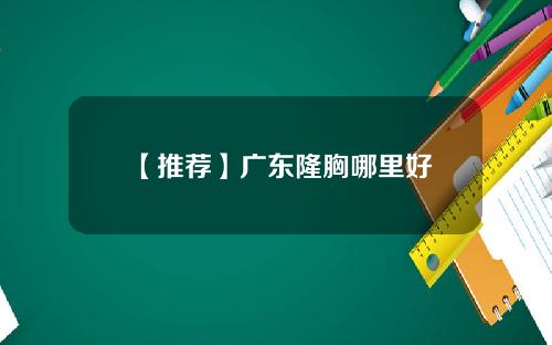 【推荐】广东隆胸哪里好