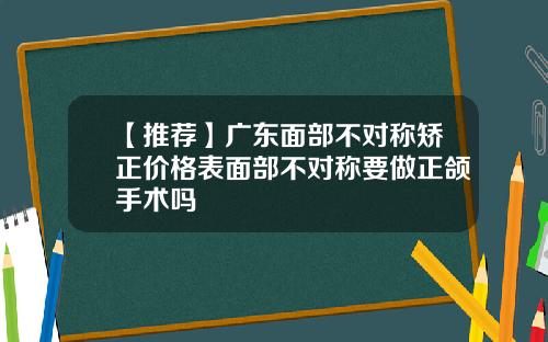 【推荐】广东面部不对称矫正价格表面部不对称要做正颌手术吗