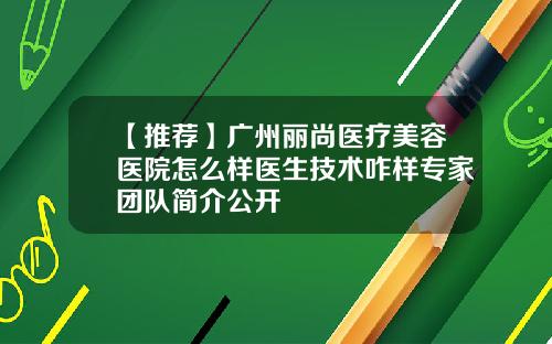 【推荐】广州丽尚医疗美容医院怎么样医生技术咋样专家团队简介公开