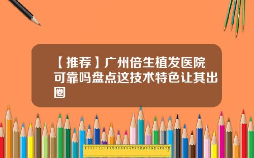 【推荐】广州倍生植发医院可靠吗盘点这技术特色让其出圈