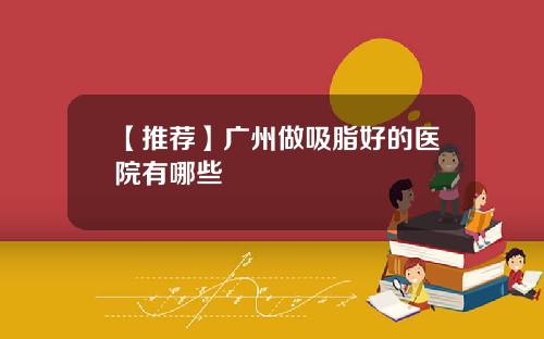 【推荐】广州做吸脂好的医院有哪些