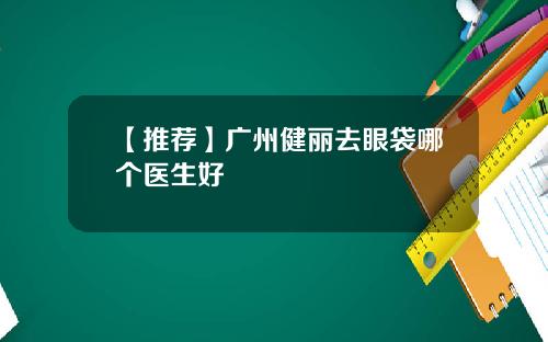 【推荐】广州健丽去眼袋哪个医生好