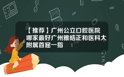 【推荐】广州公立口腔医院哪家最好广州雅皓正和医科大附属首屈一指