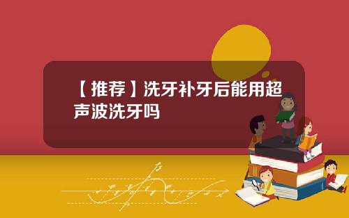 【推荐】洗牙补牙后能用超声波洗牙吗