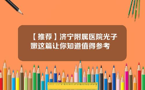 【推荐】济宁附属医院光子嫩这篇让你知道值得参考