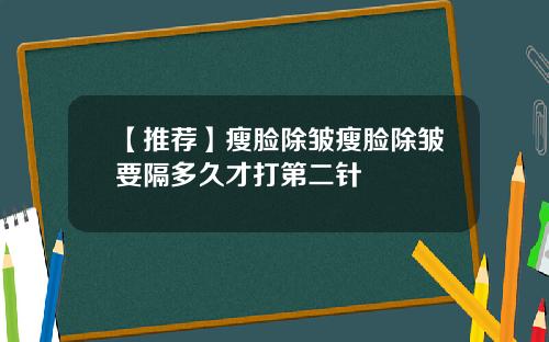 【推荐】瘦脸除皱瘦脸除皱要隔多久才打第二针