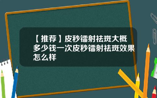 【推荐】皮秒镭射祛斑大概多少钱一次皮秒镭射祛斑效果怎么样