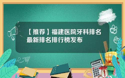 【推荐】福建医院牙科排名最新排名排行榜发布