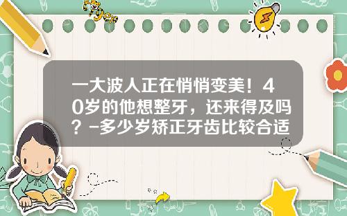 一大波人正在悄悄变美!40岁的他想整牙,还来得及吗?-多少岁矫正牙齿比较合适图片