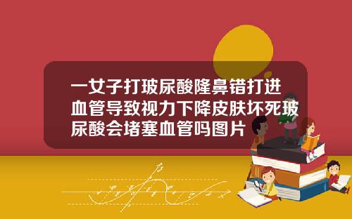 一女子打玻尿酸隆鼻错打进血管导致视力下降皮肤坏死玻尿酸会堵塞血管吗图片